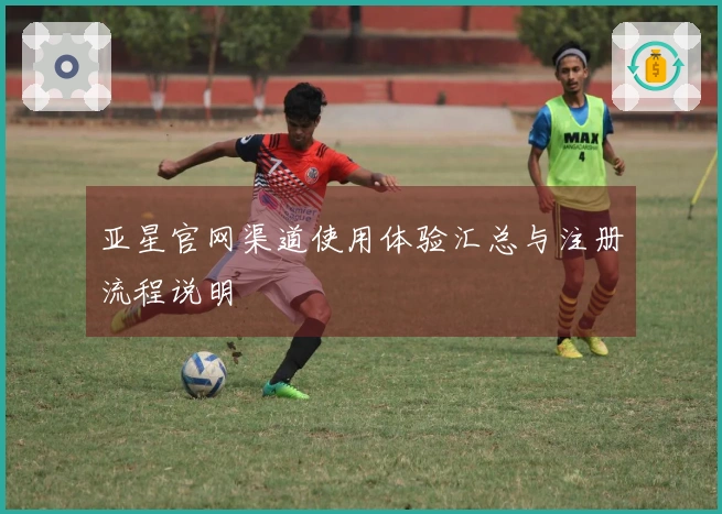 亚星官网渠道使用体验汇总与注册流程说明