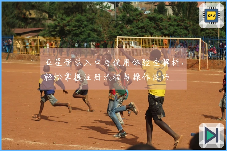 亚星登录入口与使用体验全解析，轻松掌握注册流程与操作技巧