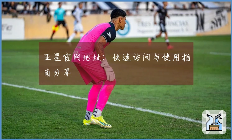 亚星官网地址：快速访问与使用指南分享