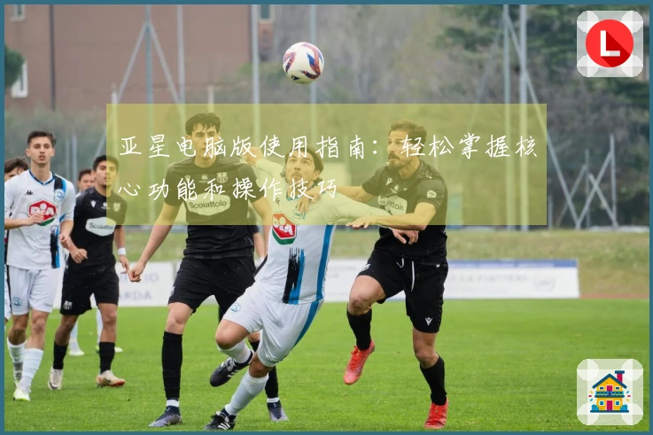 亚星电脑版使用指南：轻松掌握核心功能和操作技巧